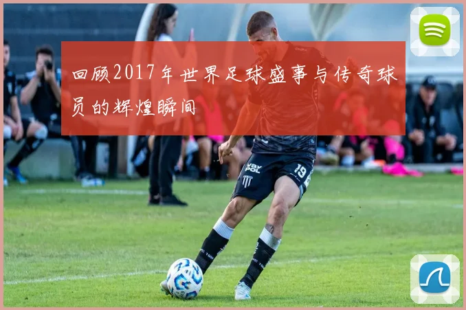 回顾2017年世界足球盛事与传奇球员的辉煌瞬间