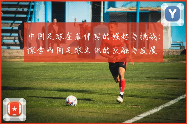 中国足球在菲律宾的崛起与挑战：探索两国足球文化的交融与发展