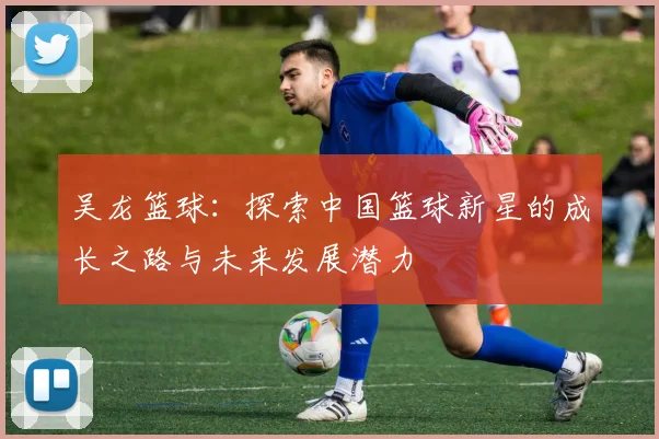 吴龙篮球：探索中国篮球新星的成长之路与未来发展潜力